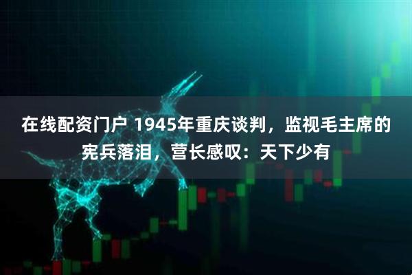 在线配资门户 1945年重庆谈判，监视毛主席的宪兵落泪，营长感叹：天下少有