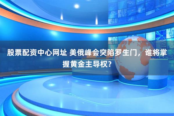 股票配资中心网址 美俄峰会突陷罗生门，谁将掌握黄金主导权？