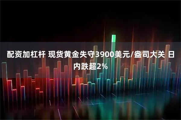 配资加杠杆 现货黄金失守3900美元/盎司大关 日内跌超2%