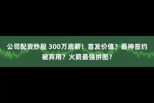 公司配资炒股 300万底薪！首发价值？最神签约被弃用？火箭最强拼图？