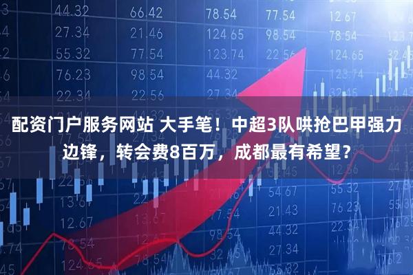 配资门户服务网站 大手笔！中超3队哄抢巴甲强力边锋，转会费8百万，成都最有希望？