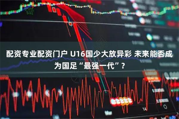 配资专业配资门户 U16国少大放异彩 未来能否成为国足“最强一代”？