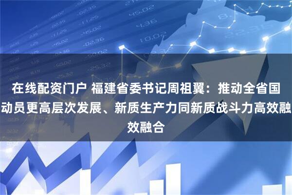 在线配资门户 福建省委书记周祖翼：推动全省国防动员更高层次发展、新质生产力同新质战斗力高效融合