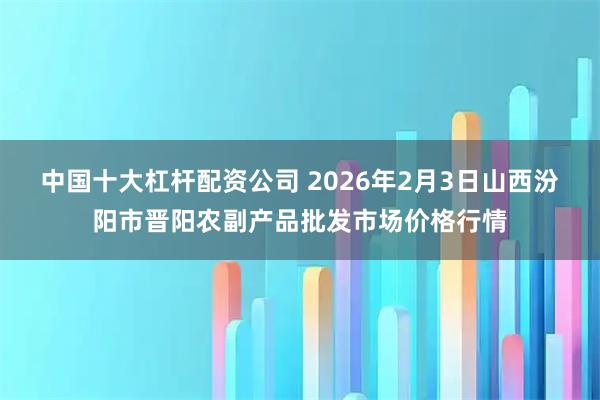 中国十大杠杆配资公司 2026年2月3日山西汾阳市晋阳农副产品批发市场价格行情