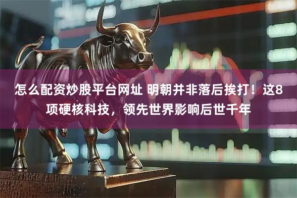 怎么配资炒股平台网址 明朝并非落后挨打！这8项硬核科技，领先世界影响后世千年