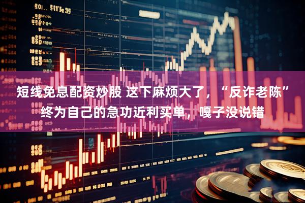短线免息配资炒股 这下麻烦大了，“反诈老陈”终为自己的急功近利买单，嘎子没说错
