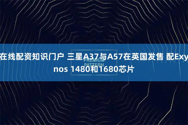 在线配资知识门户 三星A37与A57在英国发售 配Exynos 1480和1680芯片