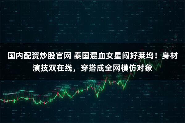 国内配资炒股官网 泰国混血女星闯好莱坞！身材演技双在线，穿搭成全网模仿对象