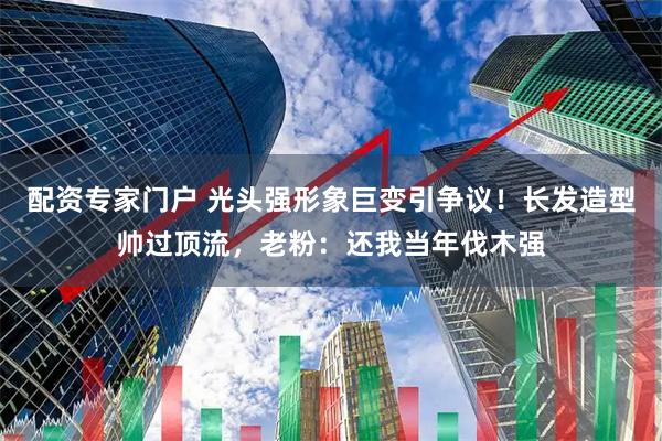 配资专家门户 光头强形象巨变引争议！长发造型帅过顶流，老粉：还我当年伐木强