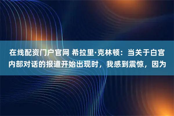 在线配资门户官网 希拉里·克林顿：当关于白宫内部对话的报道开始出现时，我感到震惊，因为