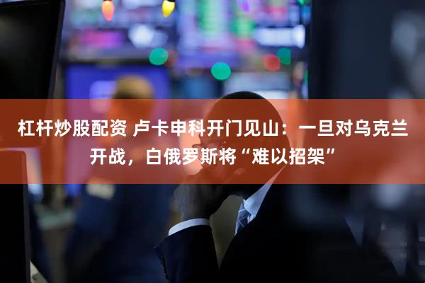 杠杆炒股配资 卢卡申科开门见山:一旦对乌克兰开战,白俄罗斯将“难以招架”