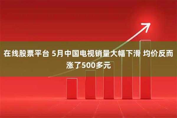 在线股票平台 5月中国电视销量大幅下滑 均价反而涨了500多元