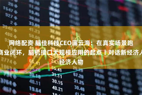 网络配资 脑佳科技CEO蒲云海：在真实场景跑通商业闭环，脑机接口大规模应用的起点丨对话新经济人物