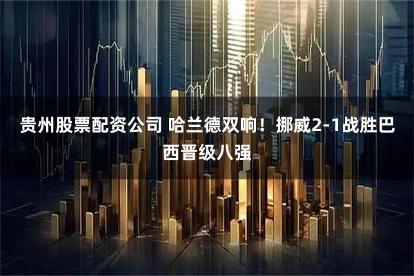 贵州股票配资公司 哈兰德双响！挪威2-1战胜巴西晋级八强
