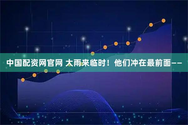 中国配资网官网 大雨来临时！他们冲在最前面——