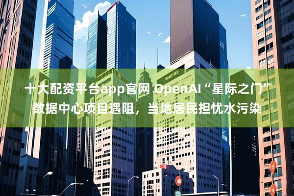 十大配资平台app官网 OpenAI“星际之门”数据中心项目遇阻，当地居民担忧水污染