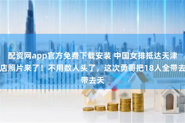 配资网app官方免费下载安装 中国女排抵达天津酒店照片来了！不用数人头了，这次勇哥把18人全带去天