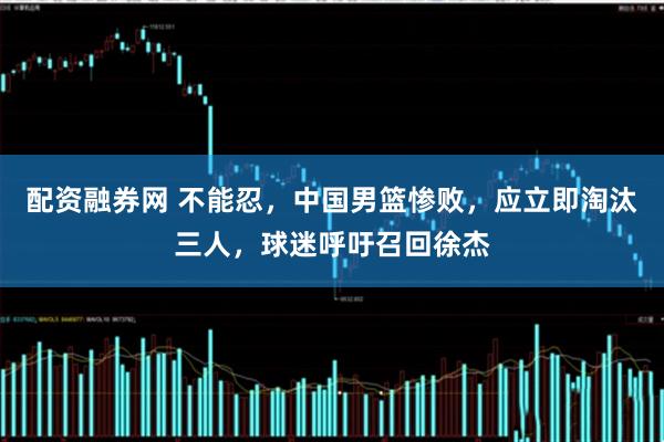 配资融券网 不能忍，中国男篮惨败，应立即淘汰三人，球迷呼吁召回徐杰