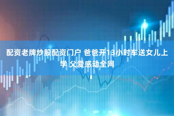 配资老牌炒股配资门户 爸爸开13小时车送女儿上学 父爱感动全网