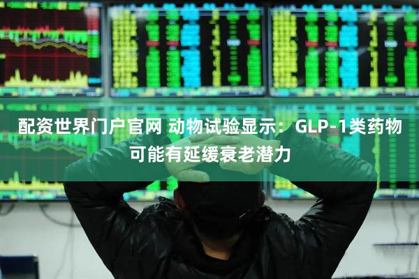 配资世界门户官网 动物试验显示：GLP-1类药物可能有延缓衰老潜力