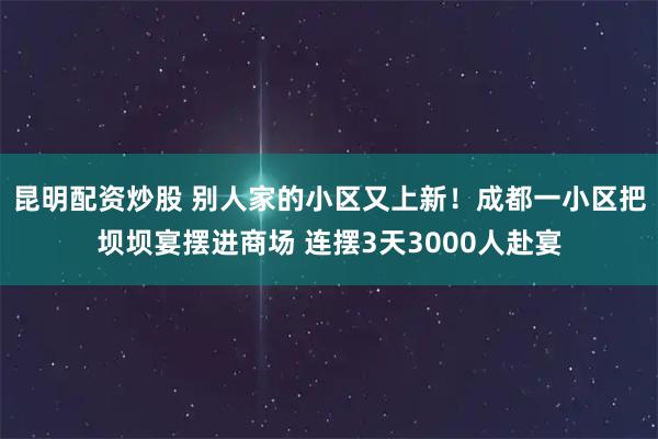 昆明配资炒股 别人家的小区又上新！成都一小区把坝坝宴摆进商场 连摆3天3000人赴宴