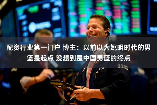 配资行业第一门户 博主：以前以为姚明时代的男篮是起点 没想到是中国男篮的终点