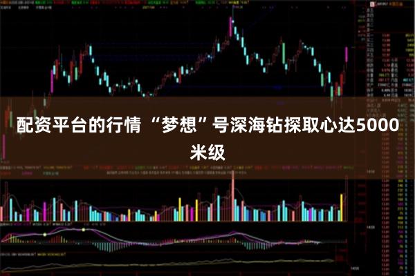 配资平台的行情 “梦想”号深海钻探取心达5000米级