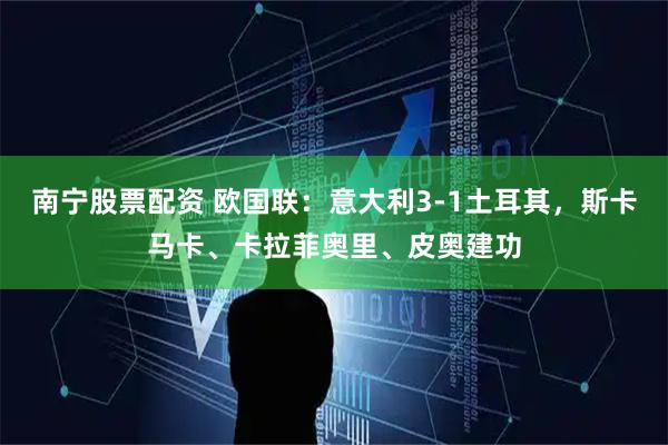南宁股票配资 欧国联:意大利3-1土耳其,斯卡马卡、卡拉菲奥里、皮奥建功