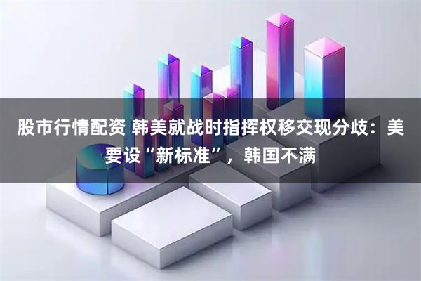 股市行情配资 韩美就战时指挥权移交现分歧:美要设“新标准”,韩国不满